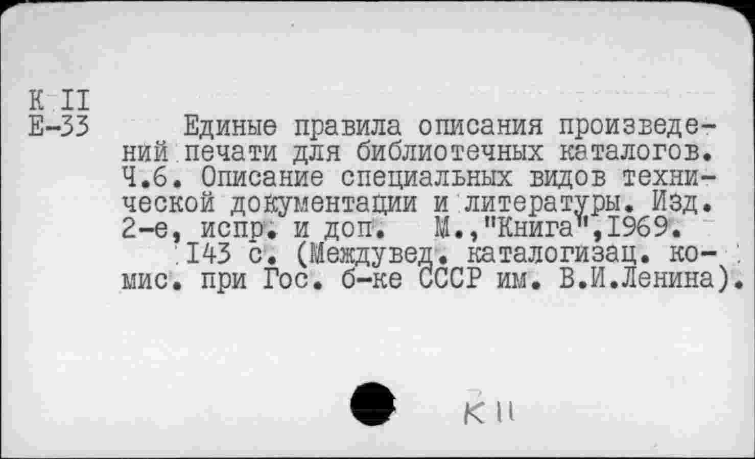 ﻿К II
Е-33 Единые правила описания произведений печати для библиотечных каталогов.
4.6. Описание специальных видов технической документации и литературы. Изд.
2-е, испр; и доп. М.,"Книга",1969.
.143 с. (Междувед. каталогизац. ко-мис. при Гос. б-ке СССР им. В.И.Ленина)